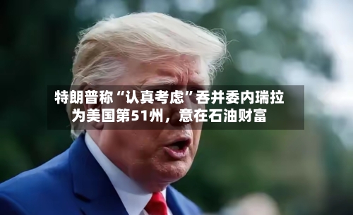 特朗普称“认真考虑”吞并委内瑞拉为美国第51州,意在石油财富