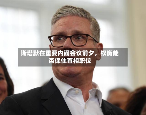 斯塔默在重要内阁会议前夕,权衡能否保住首相职位