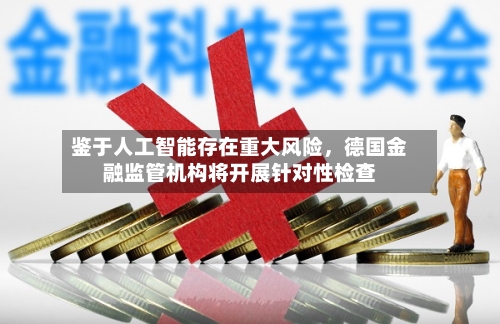 鉴于人工智能存在重大风险	，德国金融监管机构将开展针对性检查-第1张图片