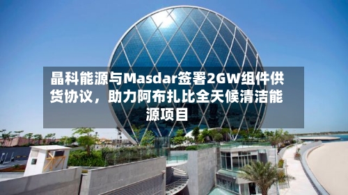 晶科能源与Masdar签署2GW组件供货协议，助力阿布扎比全天候清洁能源项目-第2张图片
