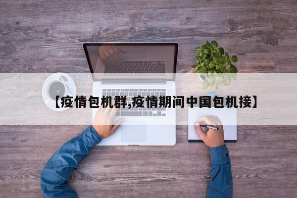 【疫情包机群,疫情期间中国包机接】