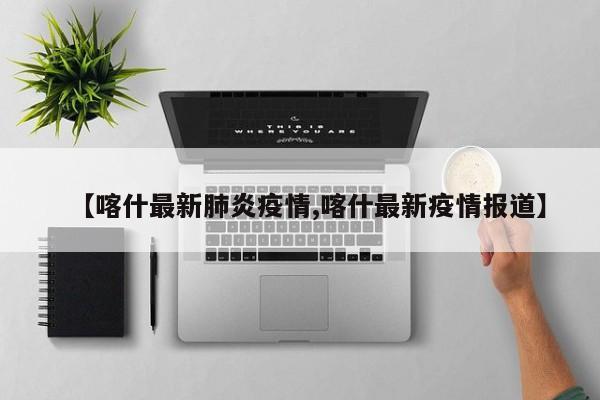 【喀什最新肺炎疫情,喀什最新疫情报道】