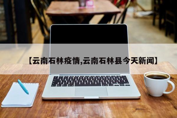【云南石林疫情,云南石林县今天新闻】