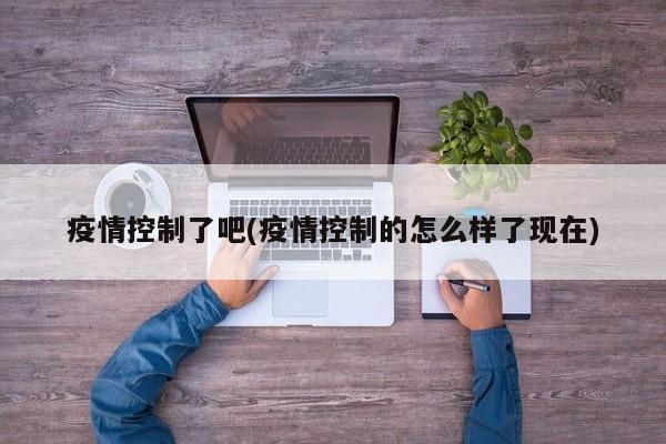 疫情控制了吧(疫情控制的怎么样了现在)