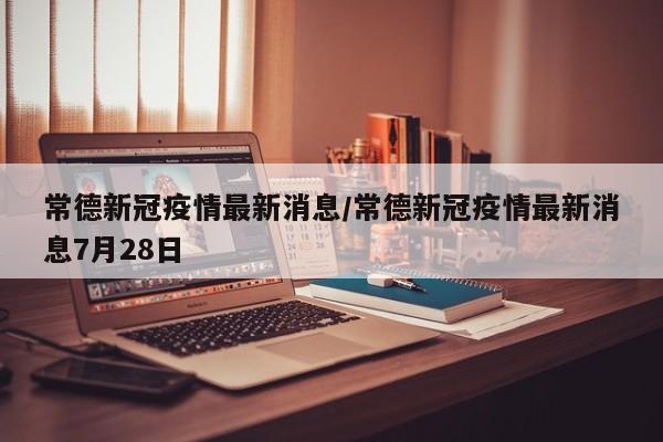 常德新冠疫情最新消息/常德新冠疫情最新消息7月28日