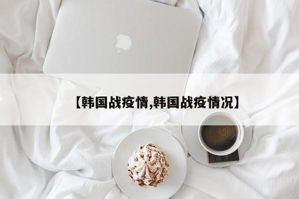 【韩国战疫情,韩国战疫情况】