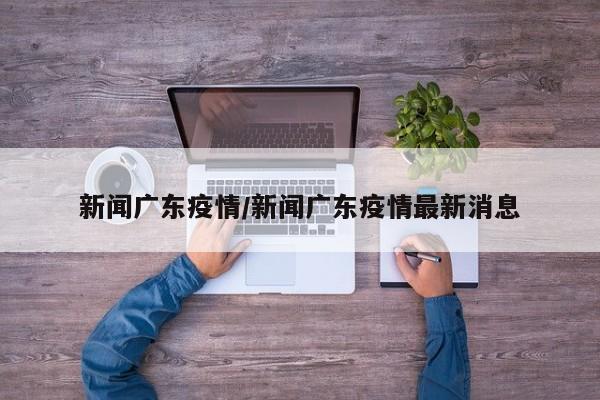 新闻广东疫情/新闻广东疫情最新消息